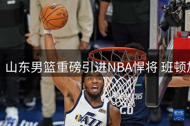 山东男篮重磅引进NBA悍将 班顿加盟补强实力