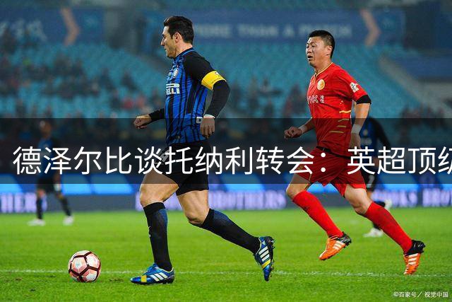 德泽尔比谈托纳利转会：英超顶级中场值1亿