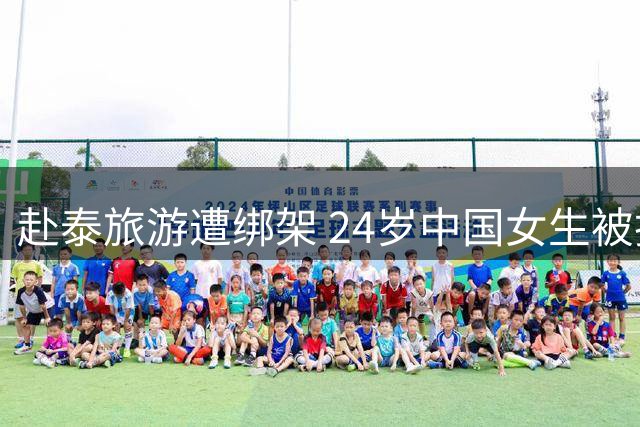 赴泰旅游遭绑架 24岁中国女生被挟持至缅甸索要高额赎金