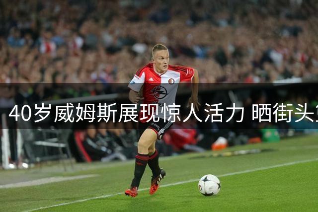 40岁威姆斯展现惊人活力 晒街头篮球视频并与徐杰互动
